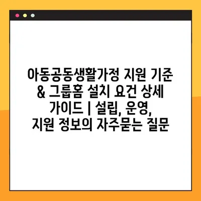 아동공동생활가정 지원 기준 & 그룹홈 설치 요건 상세 가이드 | 설립, 운영, 지원 정보