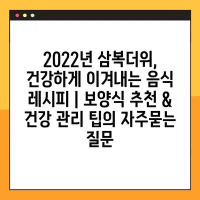 2022년 삼복더위, 건강하게 이겨내는 음식 레시피 | 보양식 추천 & 건강 관리 팁