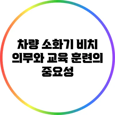 차량 소화기 비치 의무와 교육 훈련의 중요성
