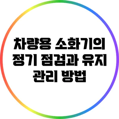 차량용 소화기의 정기 점검과 유지 관리 방법