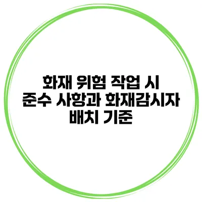 화재 위험 작업 시 준수 사항과 화재감시자 배치 기준