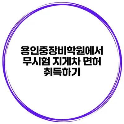 용인중장비학원에서 무시험 지게차 면허 취득하기