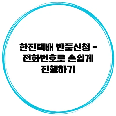 한진택배 반품신청 - 전화번호로 손쉽게 진행하기