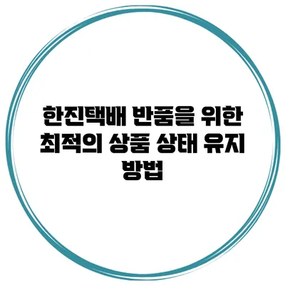 한진택배 반품을 위한 최적의 상품 상태 유지 방법