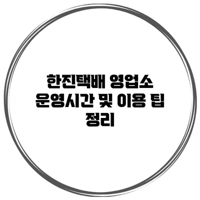 한진택배 영업소 운영시간 및 이용 팁 정리